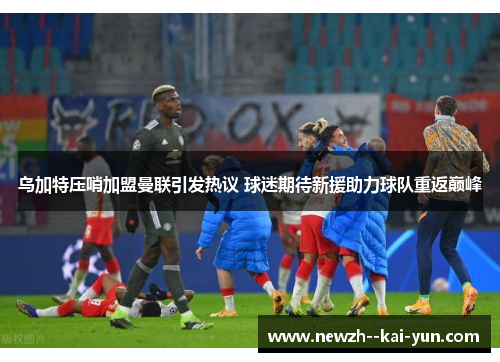 乌加特压哨加盟曼联引发热议 球迷期待新援助力球队重返巅峰 乌加特压哨加盟曼联引发热议 球迷期待新援助力球队重返巅峰
