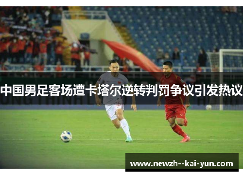 中国男足客场遭卡塔尔逆转判罚争议引发热议 中国男足客场遭卡塔尔逆转判罚争议引发热议