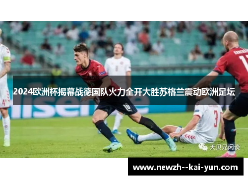 2024欧洲杯揭幕战德国队火力全开大胜苏格兰震动欧洲足坛